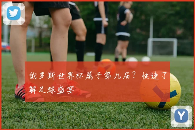 俄罗斯世界杯属于第几届？快速了解足球盛宴