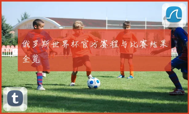 俄罗斯世界杯官方赛程与比赛结果全览