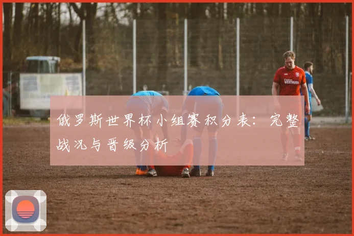 俄罗斯世界杯小组赛积分表：完整战况与晋级分析