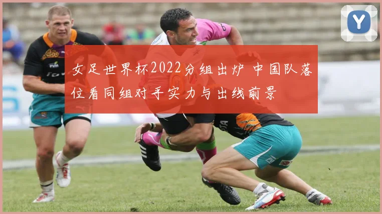女足世界杯2022分组出炉 中国队落位看同组对手实力与出线前景