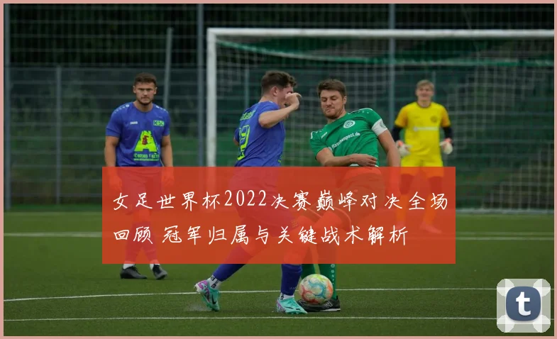 女足世界杯2022决赛巅峰对决全场回顾 冠军归属与关键战术解析